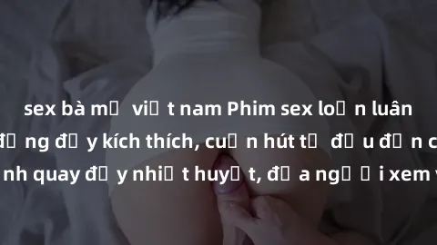 sex bà mẹ việt nam Phim sex loạn luân Nhật Bản: Hành động đầy kích thích, cuốn hút từ đầu đến cuối. Những cảnh quay đầy nhiệt huyết, đưa người xem vào thế giới độc đáo của tình thân. Đừng bỏ lỡ!