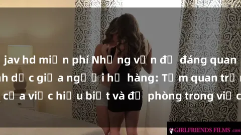 jav hd miễn phí Những vấn đề đáng quan tâm về quan hệ tình dục giữa người họ hàng: Tầm quan trọng của việc hiểu biết và đề phòng trong việc tiếp xúc trong gia đình.
