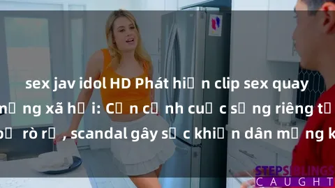sex jav idol HD Phát hiện clip sex quay lén hot nhất trên mạng xã hội: Cận cảnh cuộc sống riêng tư bị rò rỉ, scandal gây sốc khiến dân mạng không khỏi bàng hoàng