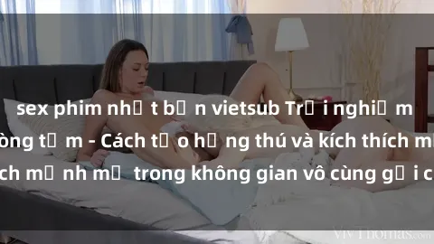 sex phim nhật bản vietsub Trải nghiệm mới lạ với sex phòng tắm - Cách tạo hứng thú và kích thích mạnh mẽ trong không gian vô cùng gợi cảm và lãng mạn