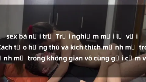 sex bà nội trợ Trải nghiệm mới lạ với sex phòng tắm - Cách tạo hứng thú và kích thích mạnh mẽ trong không gian vô cùng gợi cảm và lãng mạn