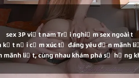 sex 3P việt nam Trải nghiệm sex ngoài trời: Khi thiên nhiên kết nối cảm xúc từ đáng yêu đến mãnh liệt, cùng nhau khám phá sự hứng khởi và thú vị.
