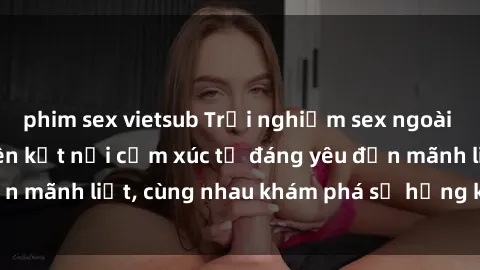 phim sex vietsub Trải nghiệm sex ngoài trời: Khi thiên nhiên kết nối cảm xúc từ đáng yêu đến mãnh liệt, cùng nhau khám phá sự hứng khởi và thú vị.