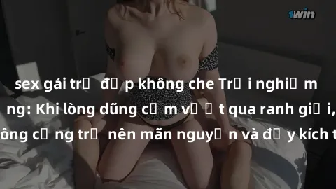 sex gái trẻ đẹp không che Trải nghiệm làm tình ngoài đường: Khi lòng dũng cảm vượt qua ranh giới, cuộc hẹn nơi công cộng trở nên mãn nguyện và đầy kích thích. Hành vi nguy hiểm, nhưng cũng tạo nên cảm