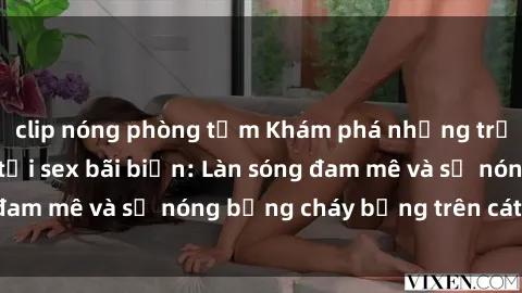 clip nóng phòng tắm Khám phá những trải nghiệm độc đáo tại sex bãi biển: Làn sóng đam mê và sự nóng bỏng cháy bỏng trên cát trắng