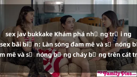 sex jav bukkake Khám phá những trải nghiệm độc đáo tại sex bãi biển: Làn sóng đam mê và sự nóng bỏng cháy bỏng trên cát trắng