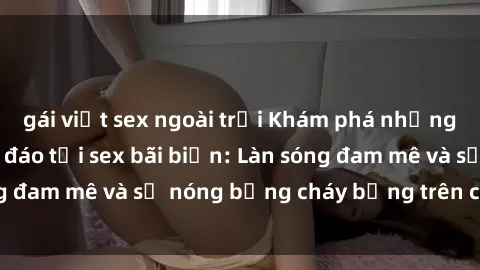 gái việt sex ngoài trời Khám phá những trải nghiệm độc đáo tại sex bãi biển: Làn sóng đam mê và sự nóng bỏng cháy bỏng trên cát trắng
