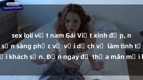 sex loli việt nam Gái Việt xinh đẹp, nồng nàn tình cảm, sẵn sàng phục vụ với dịch vụ làm tình tại khách sạn. Đến ngay để thỏa mãn mọi khao khát của bạn!