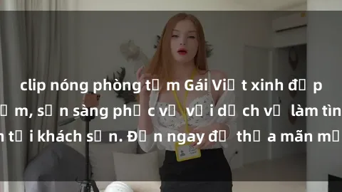 clip nóng phòng tắm Gái Việt xinh đẹp, nồng nàn tình cảm, sẵn sàng phục vụ với dịch vụ làm tình tại khách sạn. Đến ngay để thỏa mãn mọi khao khát của bạn!