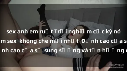 sex anh em ruột Trải nghiệm cực kỳ nóng bỏng trong phim sex  không che mới nhất  Đỉnh cao của sự sung sướng và tận hưởng chân thật