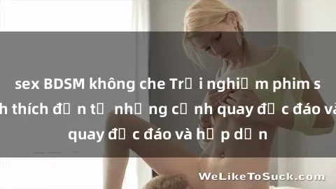 sex BDSM không che Trải nghiệm phim sex : Sự kích thích đến từ những cảnh quay độc đáo và hấp dẫn
