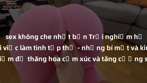 sex không che nhật bản Trải nghiệm hứng khởi cùng với việc làm tình tập thể - những bí mật và kinh nghiệm để thăng hoa cảm xúc và tăng cường sự gắn kết trong mối quan hệ