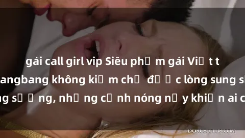 gái call girl vip Siêu phẩm gái Việt tham gia trong buổi gangbang không kiềm chế được lòng sung sướng, những cảnh nóng nảy khiến ai cũng phải mãn nhãn