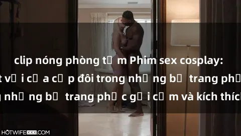 clip nóng phòng tắm Phim sex cosplay: Trải nghiệm tuyệt vời của cặp đôi trong những bộ trang phục gợi cảm và kích thích
