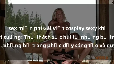 sex miễn phí Gái Việt cosplay sexy khiến fan hâm mộ phát cuồng: Thử thách sức hút từ những bộ trang phục đầy sáng tạo và quyến rũ!