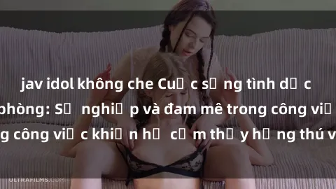 jav idol không che Cuộc sống tình dục của nhân viên văn phòng: Sự nghiệp và đam mê trong công việc khiến họ cảm thấy hứng thú với tình dục?