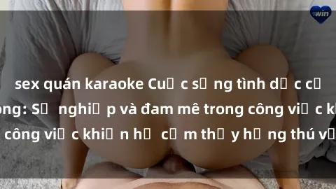 sex quán karaoke Cuộc sống tình dục của nhân viên văn phòng: Sự nghiệp và đam mê trong công việc khiến họ cảm thấy hứng thú với tình dục?