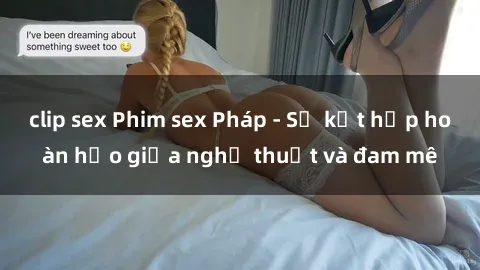 clip sex Phim sex Pháp - Sự kết hợp hoàn hảo giữa nghệ thuật và đam mê