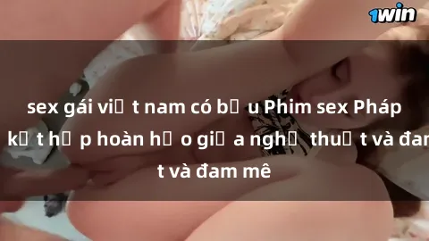 sex gái việt nam có bầu Phim sex Pháp - Sự kết hợp hoàn hảo giữa nghệ thuật và đam mê
