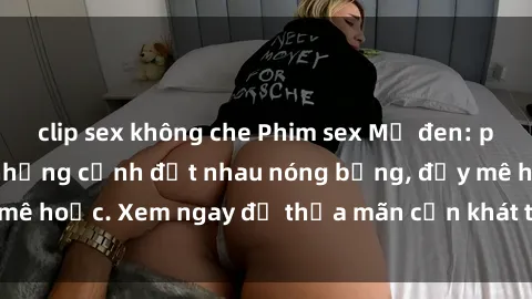 clip sex không che Phim sex Mỹ đen: phút mãnh liệt với những cảnh địt nhau nóng bỏng, đầy mê hoặc. Xem ngay để thỏa mãn cơn khát tình dục của bạn!