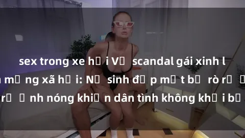 sex trong xe hơi Vụ scandal gái xinh lộ hàng gây sốt trên mạng xã hội: Nữ sinh đẹp mắt bị rò rỉ ảnh nóng khiến dân tình không khỏi bất ngờ và phẫn nộ!