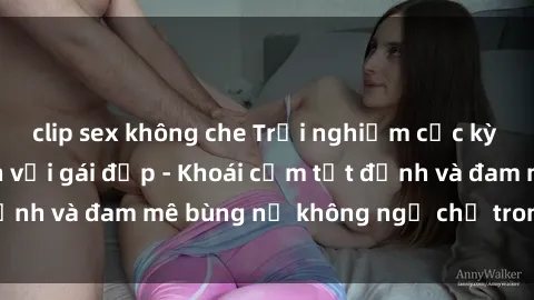 clip sex không che Trải nghiệm cực kỳ thú vị khi làm tình với gái đẹp - Khoái cảm tột đỉnh và đam mê bùng nổ không ngờ chỉ trong một đêm!