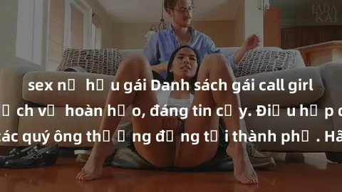 sex nữ hầu gái Danh sách gái call girl vip chất lượng, dịch vụ hoàn hảo, đáng tin cậy. Điều hấp dẫn cho các quý ông thượng đẳng tại thành phố. Hãy nhấc máy và đặt lịch ngay!