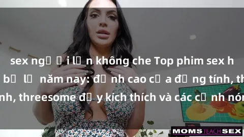 sex người lớn không che Top phim sex hot nhất không thể bỏ lỡ năm nay: đỉnh cao của đồng tính, threesome đầy kích thích và các cảnh nóng đang gây sốt!
