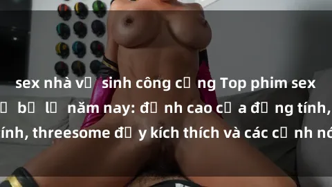sex nhà vệ sinh công cộng Top phim sex hot nhất không thể bỏ lỡ năm nay: đỉnh cao của đồng tính, threesome đầy kích thích và các cảnh nóng đang gây sốt!