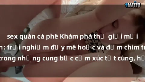 sex quán cà phê Khám phá thế giới mới với sex người lớn: trải nghiệm đầy mê hoặc và đắm chìm trong những cung bậc cảm xúc tột cùng, hứng khởi và cuốn hút.