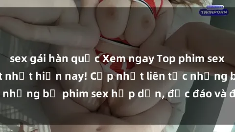 sex gái hàn quốc Xem ngay Top phim sex mới nhất đang hot nhất hiện nay! Cập nhật liên tục những bộ phim sex hấp dẫn, độc đáo và đầy kích thích.