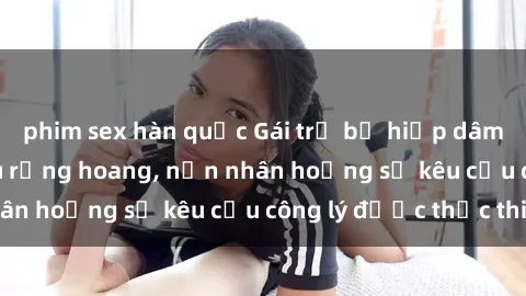 phim sex hàn quốc Gái trẻ bị hiếp dâm bạo lực trong khu rừng hoang, nạn nhân hoảng sợ kêu cầu công lý được thực thi