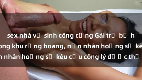 sex nhà vệ sinh công cộng Gái trẻ bị hiếp dâm bạo lực trong khu rừng hoang, nạn nhân hoảng sợ kêu cầu công lý được thực thi