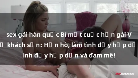 sex gái hàn quốc Bí mật cuộc hẹn gái Việt lần đầu ở khách sạn: Hẹn hò, làm tình đầy hấp dẫn và đam mê!