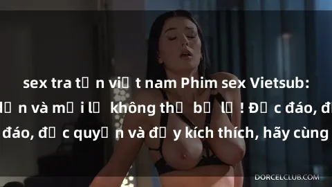 sex tra tấn việt nam Phim sex Vietsub: Trải nghiệm hấp dẫn và mới lạ không thể bỏ lỡ! Độc đáo, độc quyền và đầy kích thích, hãy cùng khám phá ngay!