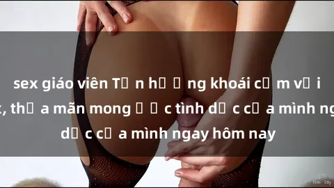 sex giáo viên Tận hưởng khoái cảm với gái xinh sex, thỏa mãn mong ước tình dục của mình ngay hôm nay