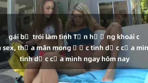 gái bị trói làm tình Tận hưởng khoái cảm với gái xinh sex, thỏa mãn mong ước tình dục của mình ngay hôm nay