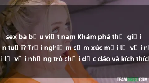 sex bà bầu việt nam Khám phá thế giới sex trực tuyến: Hơn tuổi? Trải nghiệm cảm xúc mới lạ với những trò chơi độc đáo và kích thích người lớn