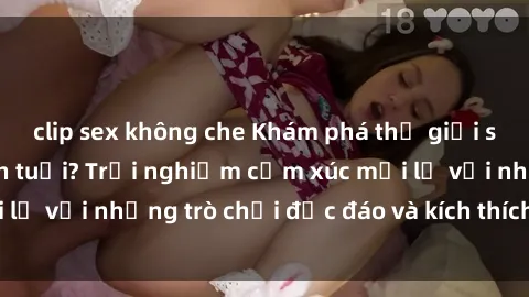 clip sex không che Khám phá thế giới sex trực tuyến: Hơn tuổi? Trải nghiệm cảm xúc mới lạ với những trò chơi độc đáo và kích thích người lớn