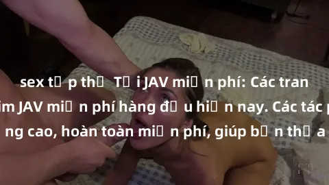 sex tập thể Tải JAV miễn phí: Các trang web cung cấp phim JAV miễn phí hàng đầu hiện nay. Các tác phẩm chất lượng cao, hoàn toàn miễn phí, giúp bạn thỏa mãn niềm đam mê mà không tốn kém.