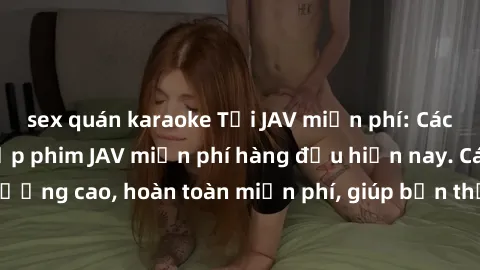 sex quán karaoke Tải JAV miễn phí: Các trang web cung cấp phim JAV miễn phí hàng đầu hiện nay. Các tác phẩm chất lượng cao, hoàn toàn miễn phí, giúp bạn thỏa mãn niềm đam mê mà không tốn kém.
