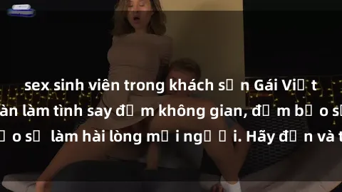 sex sinh viên trong khách sạn Gái Việt xinh đẹp, nồng nàn làm tình say đắm không gian, đảm bảo sẽ làm hài lòng mọi người. Hãy đến và trải nghiệm ngay!