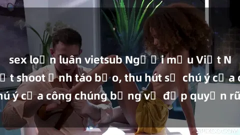 sex loạn luân vietsub Người mẫu Việt Nam gây sốt với loạt shoot ảnh táo bạo, thu hút sự chú ý của công chúng bằng vẻ đẹp quyến rũ và gợi cảm.