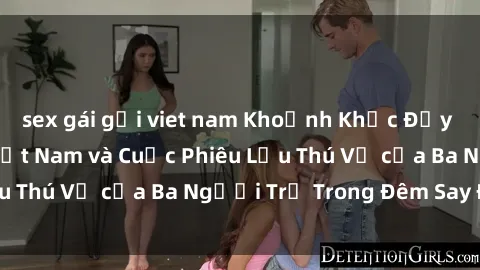 sex gái gọi viet nam Khoảnh Khắc Đầy Kịch Tính: Sex  Việt Nam và Cuộc Phiêu Lưu Thú Vị của Ba Người Trẻ Trong Đêm Say Đắm