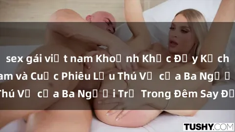 sex gái việt nam Khoảnh Khắc Đầy Kịch Tính: Sex  Việt Nam và Cuộc Phiêu Lưu Thú Vị của Ba Người Trẻ Trong Đêm Say Đắm
