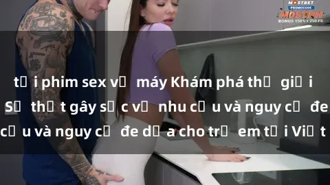 tải phim sex về máy Khám phá thế giới sex loli Việt Nam: Sự thật gây sốc về nhu cầu và nguy cơ đe dọa cho trẻ em tại Việt Nam