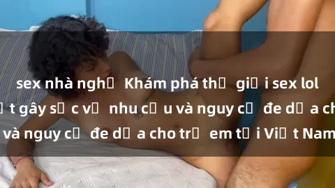sex nhà nghỉ Khám phá thế giới sex loli Việt Nam: Sự thật gây sốc về nhu cầu và nguy cơ đe dọa cho trẻ em tại Việt Nam