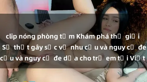 clip nóng phòng tắm Khám phá thế giới sex loli Việt Nam: Sự thật gây sốc về nhu cầu và nguy cơ đe dọa cho trẻ em tại Việt Nam