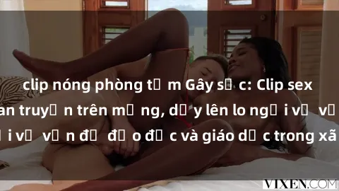clip nóng phòng tắm Gây sốc: Clip sex mẹ con Việt Nam lan truyền trên mạng, dấy lên lo ngại về vấn đề đạo đức và giáo dục trong xã hội hiện nay.