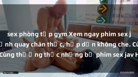 sex phòng tập gym Xem ngay phim sex jav HD với những cảnh quay chân thực, hấp dẫn không che. Cùng thưởng thức những bộ phim sex jav HD hot nhất hiện nay!